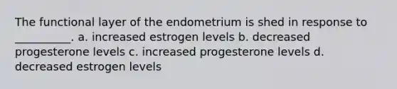 The functional layer of the endometrium is shed in response to __________. a. increased estrogen levels b. decreased progesterone levels c. increased progesterone levels d. decreased estrogen levels