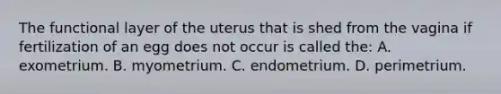 The functional layer of the uterus that is shed from the vagina if fertilization of an egg does not occur is called the: A. exometrium. B. myometrium. C. endometrium. D. perimetrium.