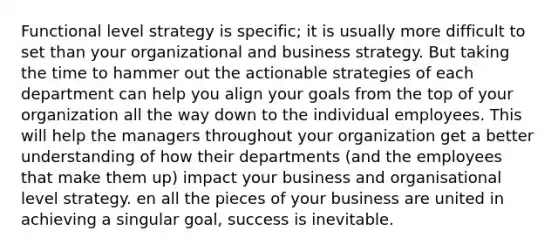 Functional level strategy is specific; it is usually more difficult to set than your organizational and business strategy. But taking the time to hammer out the actionable strategies of each department can help you align your goals from the top of your organization all the way down to the individual employees. This will help the managers throughout your organization get a better understanding of how their departments (and the employees that make them up) impact your business and organisational level strategy. en all the pieces of your business are united in achieving a singular goal, success is inevitable.