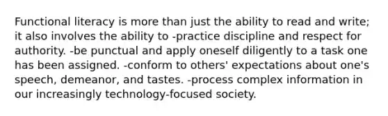 Functional literacy is more than just the ability to read and write; it also involves the ability to -practice discipline and respect for authority. -be punctual and apply oneself diligently to a task one has been assigned. -conform to others' expectations about one's speech, demeanor, and tastes. -process complex information in our increasingly technology-focused society.