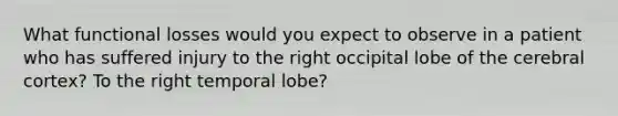 What functional losses would you expect to observe in a patient who has suffered injury to the right occipital lobe of the cerebral cortex? To the right temporal lobe?