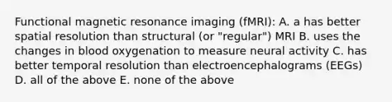 Functional magnetic resonance imaging (fMRI): A. a has better spatial resolution than structural (or "regular") MRI B. uses the changes in blood oxygenation to measure neural activity C. has better temporal resolution than electroencephalograms (EEGs) D. all of the above E. none of the above