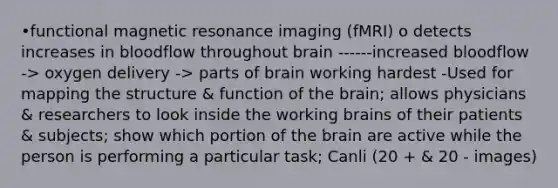 •functional magnetic resonance imaging (fMRI) o detects increases in bloodflow throughout brain ------increased bloodflow -> oxygen delivery -> parts of brain working hardest -Used for mapping the structure & function of the brain; allows physicians & researchers to look inside the working brains of their patients & subjects; show which portion of the brain are active while the person is performing a particular task; Canli (20 + & 20 - images)