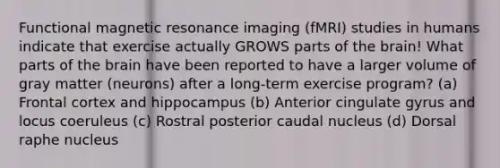 Functional magnetic resonance imaging (fMRI) studies in humans indicate that exercise actually GROWS parts of the brain! What parts of the brain have been reported to have a larger volume of gray matter (neurons) after a long-term exercise program? (a) Frontal cortex and hippocampus (b) Anterior cingulate gyrus and locus coeruleus (c) Rostral posterior caudal nucleus (d) Dorsal raphe nucleus