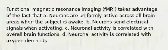 Functional magnetic resonance imaging (fMRI) takes advantage of the fact that a. Neurons are uniformly active across all brain areas when the subject is awake. b. Neurons send electrical signals when activating. c. Neuronal activity is correlated with overall brain functions. d. Neuronal activity is correlated with oxygen demands.