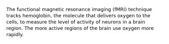 The functional magnetic resonance imaging (fMRI) technique tracks hemoglobin, the molecule that delivers oxygen to the cells, to measure the level of activity of neurons in a brain region. The more active regions of the brain use oxygen more rapidly.