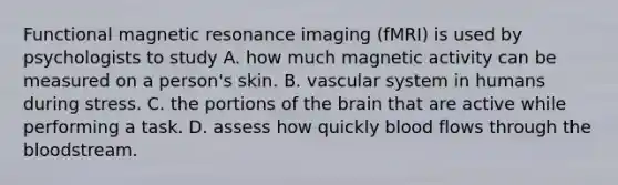 Functional magnetic resonance imaging (fMRI) is used by psychologists to study A. how much magnetic activity can be measured on a person's skin. B. vascular system in humans during stress. C. the portions of the brain that are active while performing a task. D. assess how quickly blood flows through the bloodstream.