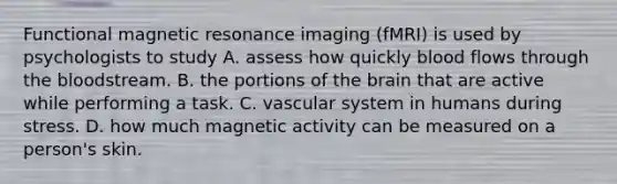 Functional magnetic resonance imaging (fMRI) is used by psychologists to study A. assess how quickly blood flows through the bloodstream. B. the portions of the brain that are active while performing a task. C. vascular system in humans during stress. D. how much magnetic activity can be measured on a person's skin.