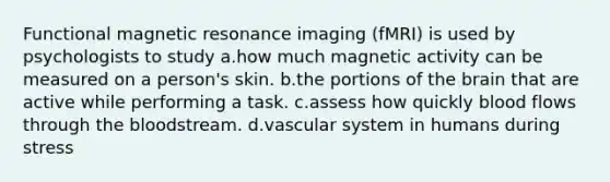 Functional magnetic resonance imaging (fMRI) is used by psychologists to study a.how much magnetic activity can be measured on a person's skin. b.the portions of the brain that are active while performing a task. c.assess how quickly blood flows through the bloodstream. d.vascular system in humans during stress