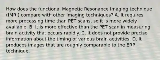 How does the functional Magnetic Resonance Imaging technique (fMRI) compare with other imaging techniques? A. It requires more processing time than PET scans, so it is more widely available. B. It is more effective than the PET scan in measuring brain activity that occurs rapidly. C. It does not provide precise information about the timing of various brain activities. D. It produces images that are roughly comparable to the ERP technique.