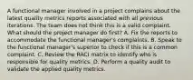 A functional manager involved in a project complains about the latest quality metrics reports associated with all previous iterations. The team does not think this is a valid complaint. What should the project manager do first? A. Fix the reports to accommodate the functional manager's complaints. B. Speak to the functional manager's superior to check if this is a common complaint. C. Review the RACI matrix to identify who is responsible for quality metrics. D. Perform a quality audit to validate the applied quality metrics.