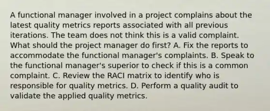 A functional manager involved in a project complains about the latest quality metrics reports associated with all previous iterations. The team does not think this is a valid complaint. What should the project manager do first? A. Fix the reports to accommodate the functional manager's complaints. B. Speak to the functional manager's superior to check if this is a common complaint. C. Review the RACI matrix to identify who is responsible for quality metrics. D. Perform a quality audit to validate the applied quality metrics.