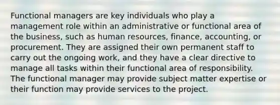 Functional managers are key individuals who play a management role within an administrative or functional area of the business, such as human resources, finance, accounting, or procurement. They are assigned their own permanent staff to carry out the ongoing work, and they have a clear directive to manage all tasks within their functional area of responsibility. The functional manager may provide subject matter expertise or their function may provide services to the project.