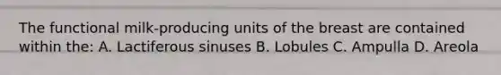 The functional milk-producing units of the breast are contained within the: A. Lactiferous sinuses B. Lobules C. Ampulla D. Areola