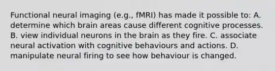 Functional neural imaging (e.g., fMRI) has made it possible to: A. determine which brain areas cause different cognitive processes. B. view individual neurons in the brain as they fire. C. associate neural activation with cognitive behaviours and actions. D. manipulate neural firing to see how behaviour is changed.