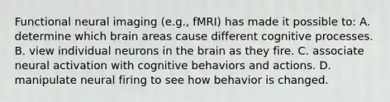 Functional neural imaging (e.g., fMRI) has made it possible to: A. determine which brain areas cause different cognitive processes. B. view individual neurons in <a href='https://www.questionai.com/knowledge/kLMtJeqKp6-the-brain' class='anchor-knowledge'>the brain</a> as they fire. C. associate neural activation with cognitive behaviors and actions. D. manipulate neural firing to see how behavior is changed.