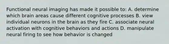 Functional neural imaging has made it possible to: A. determine which brain areas cause different cognitive processes B. view individual neurons in the brain as they fire C. associate neural activation with cognitive behaviors and actions D. manipulate neural firing to see how behavior is changed