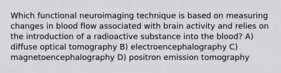 Which functional neuroimaging technique is based on measuring changes in blood flow associated with brain activity and relies on the introduction of a radioactive substance into the blood? A) diffuse optical tomography B) electroencephalography C) magnetoencephalography D) positron emission tomography