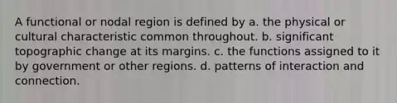 A functional or nodal region is defined by a. the physical or cultural characteristic common throughout. b. significant topographic change at its margins. c. the functions assigned to it by government or other regions. d. patterns of interaction and connection.