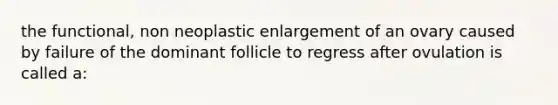 the functional, non neoplastic enlargement of an ovary caused by failure of the dominant follicle to regress after ovulation is called a: