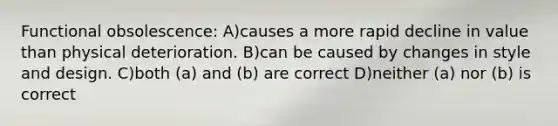 Functional obsolescence: A)causes a more rapid decline in value than physical deterioration. B)can be caused by changes in style and design. C)both (a) and (b) are correct D)neither (a) nor (b) is correct