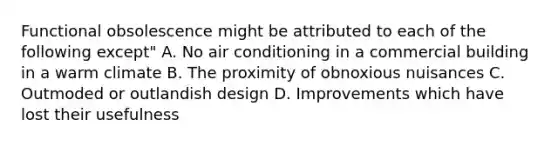 Functional obsolescence might be attributed to each of the following except" A. No air conditioning in a commercial building in a warm climate B. The proximity of obnoxious nuisances C. Outmoded or outlandish design D. Improvements which have lost their usefulness