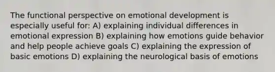 The functional perspective on emotional development is especially useful for: A) explaining individual differences in emotional expression B) explaining how emotions guide behavior and help people achieve goals C) explaining the expression of basic emotions D) explaining the neurological basis of emotions