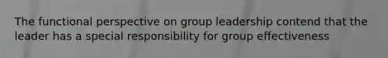 The functional perspective on group leadership contend that the leader has a special responsibility for group effectiveness