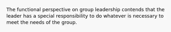 The functional perspective on group leadership contends that the leader has a special responsibility to do whatever is necessary to meet the needs of the group.