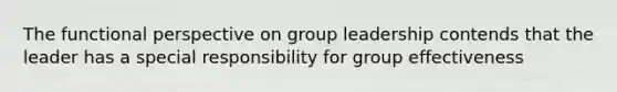 The functional perspective on group leadership contends that the leader has a special responsibility for group effectiveness