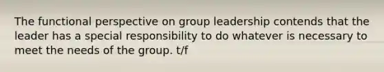 The functional perspective on group leadership contends that the leader has a special responsibility to do whatever is necessary to meet the needs of the group. t/f