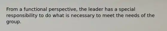 From a functional perspective, the leader has a special responsibility to do what is necessary to meet the needs of the group.