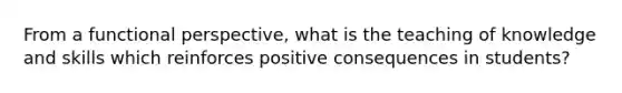 From a functional perspective, what is the teaching of knowledge and skills which reinforces positive consequences in students?