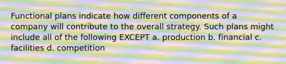 Functional plans indicate how different components of a company will contribute to the overall strategy. Such plans might include all of the following EXCEPT a. production b. financial c. facilities d. competition