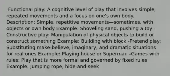 -Functional play: A cognitive level of play that involves simple, repeated movements and a focus on one's own body. Description: Simple, repetitive movements—sometimes, with objects or own body Example: Shoveling sand, pushing a toy -Constructive play: Manipulation of physical objects to build or construct something Example: Building with block -Pretend play: Substituting make-believe, imaginary, and dramatic situations for real ones Example: Playing house or Superman -Games with rules: Play that is more formal and governed by fixed rules Example: Jumping rope, hide-and-seek