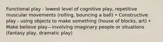 Functional play - lowest level of cognitive play, repetitive muscular movements (rolling, bouncing a ball) • Constructive play - using objects to make something (house of blocks, art) • Make believe play—involving imaginary people or situations (fantasy play, dramatic play)