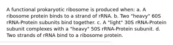 A functional prokaryotic ribosome is produced when: a. A ribosome protein binds to a strand of rRNA. b. Two "heavy" 60S rRNA-Protein subunits bind together. c. A "light" 30S rRNA-Protein subunit complexes with a "heavy" 50S rRNA-Protein subunit. d. Two strands of rRNA bind to a ribosome protein.