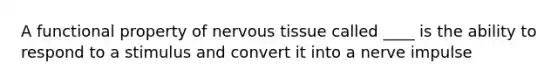 A functional property of nervous tissue called ____ is the ability to respond to a stimulus and convert it into a nerve impulse