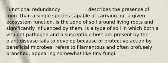 Functional redundancy __________. describes the presence of more than a single species capable of carrying out a given ecosystem function. is the zone of soil around living roots and significantly influenced by them. is a type of soil in which both a virulent pathogen and a susceptible host are present by the plant disease fails to develop because of protective action by beneficial microbes. refers to filamentous and often profusely branched, appearing somewhat like tiny fungi.