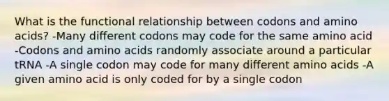 What is the functional relationship between codons and amino acids? -Many different codons may code for the same amino acid -Codons and amino acids randomly associate around a particular tRNA -A single codon may code for many different amino acids -A given amino acid is only coded for by a single codon