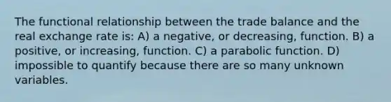 The functional relationship between the trade balance and the real exchange rate is: A) a negative, or decreasing, function. B) a positive, or increasing, function. C) a parabolic function. D) impossible to quantify because there are so many unknown variables.