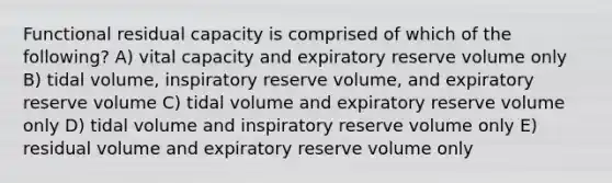 Functional residual capacity is comprised of which of the following? A) vital capacity and expiratory reserve volume only B) tidal volume, inspiratory reserve volume, and expiratory reserve volume C) tidal volume and expiratory reserve volume only D) tidal volume and inspiratory reserve volume only E) residual volume and expiratory reserve volume only