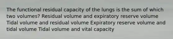 The functional residual capacity of the lungs is the sum of which two volumes? Residual volume and expiratory reserve volume Tidal volume and residual volume Expiratory reserve volume and tidal volume Tidal volume and vital capacity