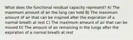 What does the functional residual capacity represent? A) The maximum amount of air the lung can hold B) The maximum amount of air that can be inspired after the expiration of a normal breath at rest C) The maximum amount of air that can be moved D) The amount of air remaining in the lungs after the expiration of a normal breath at rest