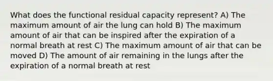 What does the functional residual capacity represent? A) The maximum amount of air the lung can hold B) The maximum amount of air that can be inspired after the expiration of a normal breath at rest C) The maximum amount of air that can be moved D) The amount of air remaining in the lungs after the expiration of a normal breath at rest