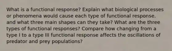 What is a functional response? Explain what biological processes or phenomena would cause each type of functional response. and what three main shapes can they take? What are the three types of functional responses? Compare how changing from a type I to a type III functional response affects the oscillations of predator and prey populations?