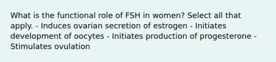 What is the functional role of FSH in women? Select all that apply. - Induces ovarian secretion of estrogen - Initiates development of oocytes - Initiates production of progesterone - Stimulates ovulation