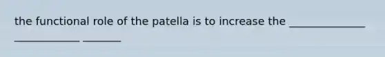 the functional role of the patella is to increase the ______________ ____________ _______