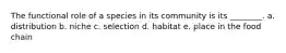 The functional role of a species in its community is its ________. a. distribution b. niche c. selection d. habitat e. place in the food chain