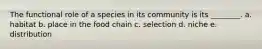 The functional role of a species in its community is its ________. a. habitat b. place in the food chain c. selection d. niche e. distribution